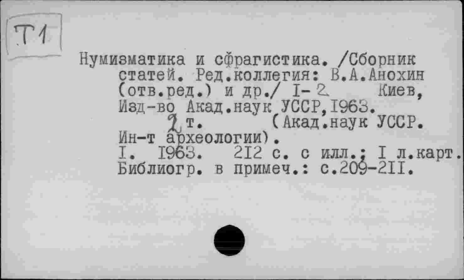 ﻿Нумизматика и сфрагистика. /Сборник статей. Ред.коллегия: В.А.Анохин (отв.ред.) и др./ 1-2. Киев, Изд-во Акад.наук УССР,1963.
^т.	(Акад.наук УССР.
Ин-т археологии).
I. 1963.	212 с. с илл.: I л.карт.
Библиогр. в примеч.: с.209-211.